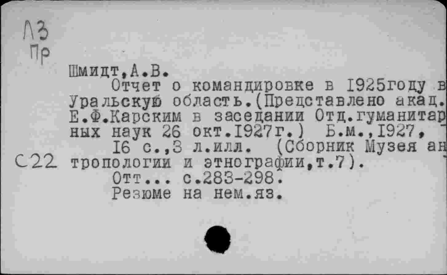 ﻿№
Пр
Шмидт,А.В.
Отчет о командировке в 1925году в Уральскую область. (Представлено акад. Е.Ф.Карским в заседании Отд.гуманитар ных наук 26 окт.1927г.) Б.м.,1927,
16 с.,3 л.илл. (Сборник Музея ан С 22. тропологии и этнографии,т.7).
Отт... с.283-298.
Резюме на нем.яз.